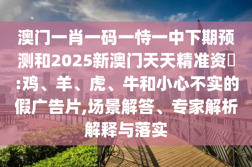 澳門一肖一碼一恃一中下期預(yù)測和2025新澳門天天精準資枓:雞、羊、虎、牛和小心不實的假廣告片,場景解答、專家解析解釋與落實