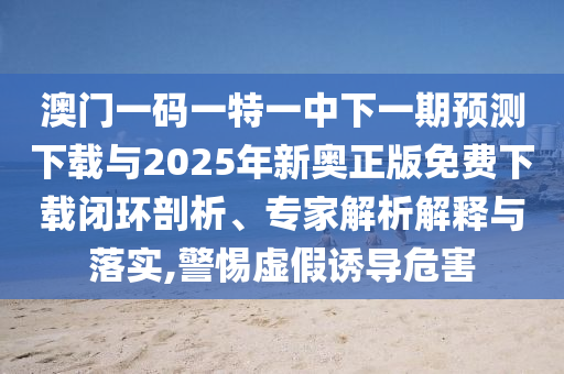 澳門一碼一特一中下一期預(yù)測(cè)下載與2025年新奧正版免費(fèi)下載閉環(huán)剖析、專家解析解釋與落實(shí),警惕虛假誘導(dǎo)危害