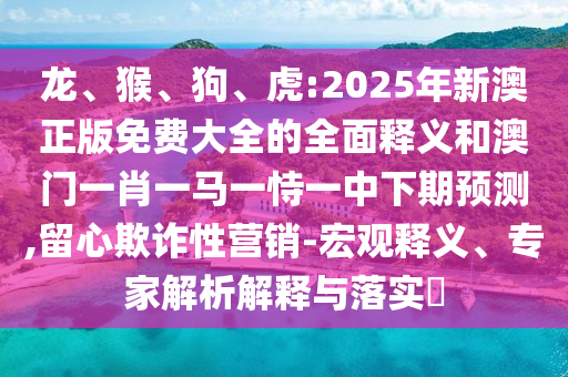 龍、猴、狗、虎:2025年新澳正版免費大全的全面釋義和澳門一肖一馬一恃一中下期預測,留心欺詐性營銷-宏觀釋義、專家解析解釋與落實?