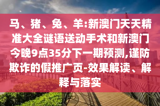 馬、豬、兔、羊:新澳門(mén)天天精準(zhǔn)大全謎語(yǔ)送動(dòng)手術(shù)和新澳門(mén)今晚9點(diǎn)35分下一期預(yù)測(cè),謹(jǐn)防欺詐的假推廣頁(yè)-效果解讀、解釋與落實(shí)