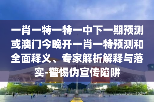 一肖一特一特一中下一期預(yù)測(cè)或澳門(mén)今晚開(kāi)一肖一特預(yù)測(cè)和全面釋義、專(zhuān)家解析解釋與落實(shí)-警惕偽宣傳陷阱