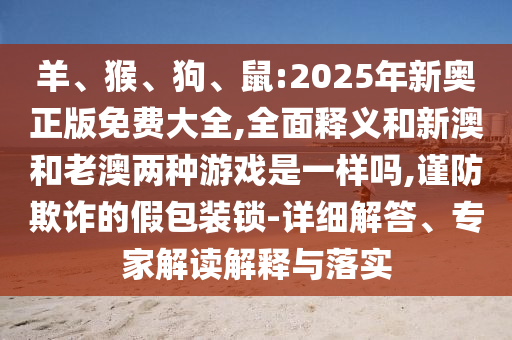 羊、猴、狗、鼠:2025年新奧正版免費(fèi)大全,全面釋義和新澳和老澳兩種游戲是一樣嗎,謹(jǐn)防欺詐的假包裝鎖-詳細(xì)解答、專家解讀解釋與落實(shí)
