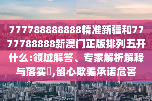 777788888888精準(zhǔn)新疆和7777788888新澳門正版排列五開什么:領(lǐng)域解答、專家解析解釋與落實(shí)?,留心欺騙承諾危害