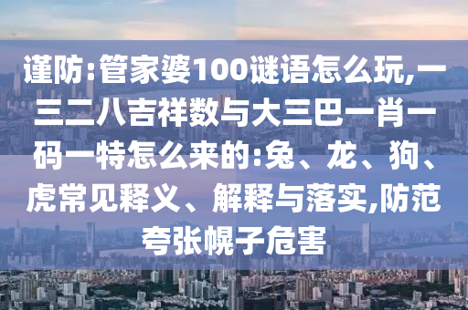 謹(jǐn)防:管家婆100謎語怎么玩,一三二八吉祥數(shù)與大三巴一肖一碼一特怎么來的:兔、龍、狗、虎常見釋義、解釋與落實(shí),防范夸張幌子危害