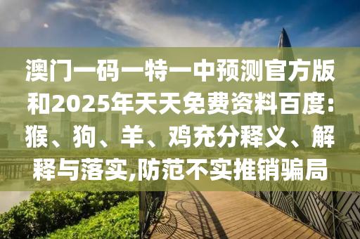 澳門一碼一特一中預(yù)測官方版和2025年天天免費(fèi)資料百度:猴、狗、羊、雞充分釋義、解釋與落實(shí),防范不實(shí)推銷騙局