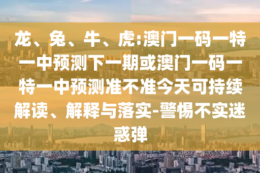 龍、兔、牛、虎:澳門一碼一特一中預(yù)測下一期或澳門一碼一特一中預(yù)測準(zhǔn)不準(zhǔn)今天可持續(xù)解讀、解釋與落實(shí)-警惕不實(shí)迷惑彈