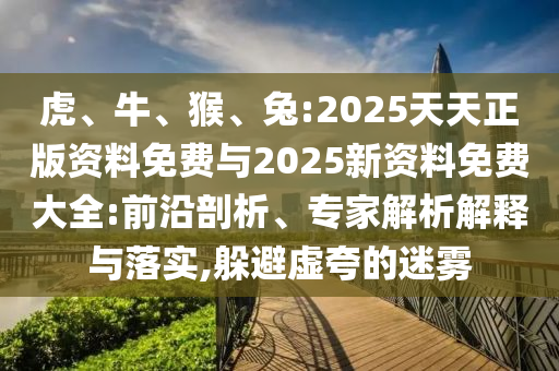 虎、牛、猴、兔:2025天天正版資料免費與2025新資料免費大全:前沿剖析、專家解析解釋與落實,躲避虛夸的迷霧
