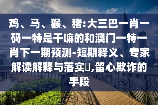 雞、馬、猴、豬:大三巴一肖一碼一特是干嘛的和澳門(mén)一特一肖下一期預(yù)測(cè)-短期釋義、專(zhuān)家解讀解釋與落實(shí)?,留心欺詐的手段