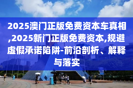 2025澳門正版免費(fèi)資本車真相,2025新門正版免費(fèi)資本,規(guī)避虛假承諾陷阱-前沿剖析、解釋與落實(shí)