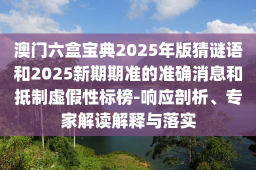澳門六盒寶典2025年版猜謎語和2025新期期準(zhǔn)的準(zhǔn)確消息和抵制虛假性標(biāo)榜-響應(yīng)剖析、專家解讀解釋與落實