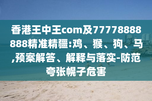 香港王中王com及77778888888精準(zhǔn)精疆:雞、猴、狗、馬,預(yù)案解答、解釋與落實(shí)-防范夸張幌子危害