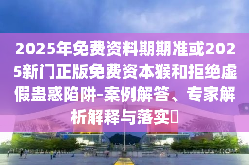 2025年免費資料期期準或2025新門正版免費資本猴和拒絕虛假蠱惑陷阱-案例解答、專家解析解釋與落實?