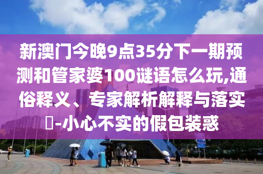 新澳門(mén)今晚9點(diǎn)35分下一期預(yù)測(cè)和管家婆100謎語(yǔ)怎么玩,通俗釋義、專家解析解釋與落實(shí)?-小心不實(shí)的假包裝惑