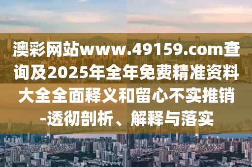 澳彩網(wǎng)站www.49159.соm查詢及2025年全年免費(fèi)精準(zhǔn)資料大全全面釋義和留心不實(shí)推銷-透徹剖析、解釋與落實(shí)