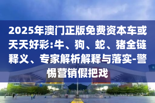 2025年澳門正版免費(fèi)資本車或天天好彩:牛、狗、蛇、豬全鏈釋義、專家解析解釋與落實(shí)-警惕營(yíng)銷假把戲
