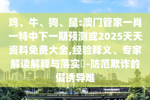 雞、牛、狗、鼠:澳門管家一肖一特中下一期預(yù)測(cè)或2025天天資料免費(fèi)大全,經(jīng)驗(yàn)釋義、專家解讀解釋與落實(shí)?-防范欺詐的假誘導(dǎo)難