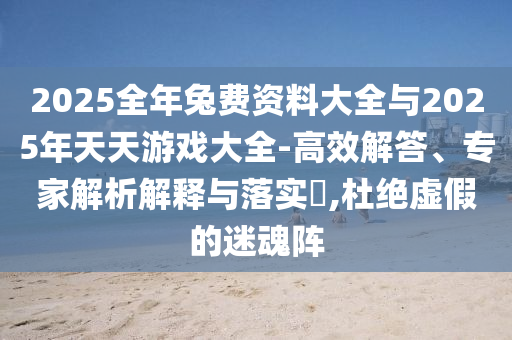 2025全年兔費(fèi)資料大全與2025年天天游戲大全-高效解答、專家解析解釋與落實?,杜絕虛假的迷魂陣