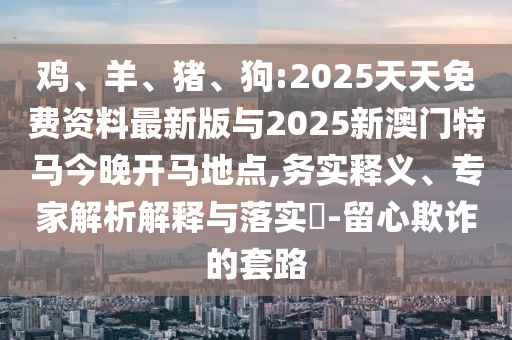 雞、羊、豬、狗:2025天天免費(fèi)資料最新版與2025新澳門特馬今晚開馬地點,務(wù)實釋義、專家解析解釋與落實?-留心欺詐的套路