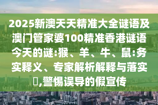 2025新澳天天精準(zhǔn)大全謎語及澳門管家婆100精準(zhǔn)香港謎語今天的謎:猴、羊、牛、鼠:務(wù)實(shí)釋義、專家解析解釋與落實(shí)?,警惕誤導(dǎo)的假宣傳