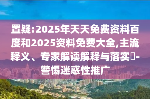 置疑:2025年天天免費資料百度和2025資料免費大全,主流釋義、專家解讀解釋與落實?-警惕迷惑性推廣