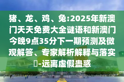 豬、龍、雞、兔:2025年新澳門天天免費(fèi)大全謎語(yǔ)和新澳門今晚9點(diǎn)35分下一期預(yù)測(cè)及微觀解答、專家解析解釋與落實(shí)?-遠(yuǎn)離虛假蠱惑