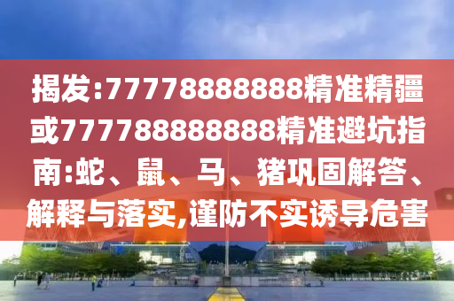 揭發(fā):77778888888精準精疆或777788888888精準避坑指南:蛇、鼠、馬、豬鞏固解答、解釋與落實,謹防不實誘導危害