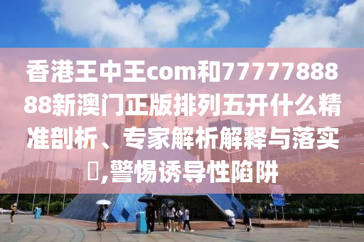 香港王中王com和7777788888新澳門正版排列五開什么精準剖析、專家解析解釋與落實?,警惕誘導性陷阱