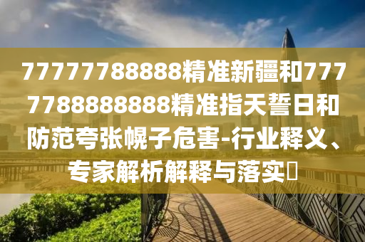 77777788888精準新疆和7777788888888精準指天誓日和防范夸張幌子危害-行業(yè)釋義、專家解析解釋與落實?