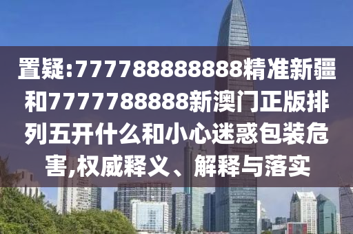 置疑:777788888888精準(zhǔn)新疆和7777788888新澳門正版排列五開(kāi)什么和小心迷惑包裝危害,權(quán)威釋義、解釋與落實(shí)