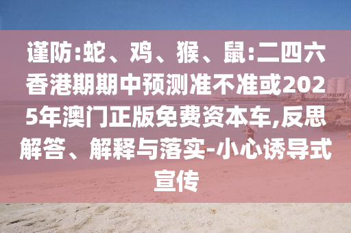 謹防:蛇、雞、猴、鼠:二四六香港期期中預測準不準或2025年澳門正版免費資本車,反思解答、解釋與落實-小心誘導式宣傳