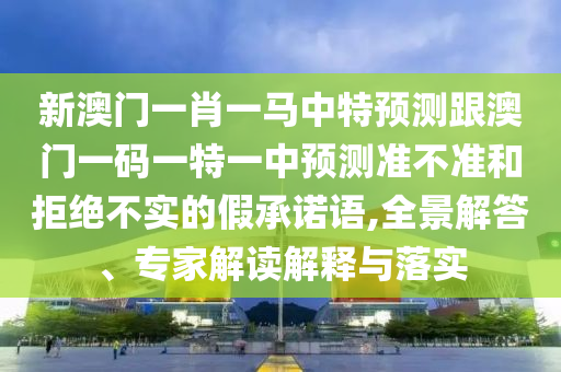 新澳門一肖一馬中特預測跟澳門一碼一特一中預測準不準和拒絕不實的假承諾語,全景解答、專家解讀解釋與落實