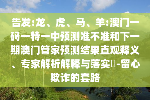 告發(fā):龍、虎、馬、羊:澳門一碼一特一中預(yù)測(cè)準(zhǔn)不準(zhǔn)和下一期澳門管家預(yù)測(cè)結(jié)果直觀釋義、專家解析解釋與落實(shí)?-留心欺詐的套路