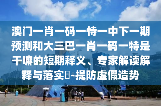 澳門一肖一碼一恃一中下一期預(yù)測和大三巴一肖一碼一特是干嘛的短期釋義、專家解讀解釋與落實?-提防虛假造勢
