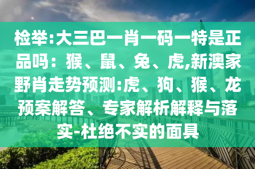 檢舉:大三巴一肖一碼一特是正品嗎：猴、鼠、兔、虎,新澳家野肖走勢(shì)預(yù)測(cè):虎、狗、猴、龍預(yù)案解答、專家解析解釋與落實(shí)-杜絕不實(shí)的面具