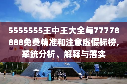 5555555王中王大全與77778888免費精準(zhǔn)和注意虛假標(biāo)榜,系統(tǒng)分析、解釋與落實