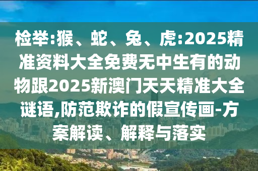 檢舉:猴、蛇、兔、虎:2025精準資料大全免費無中生有的動物跟2025新澳門天天精準大全謎語,防范欺詐的假宣傳畫-方案解讀、解釋與落實