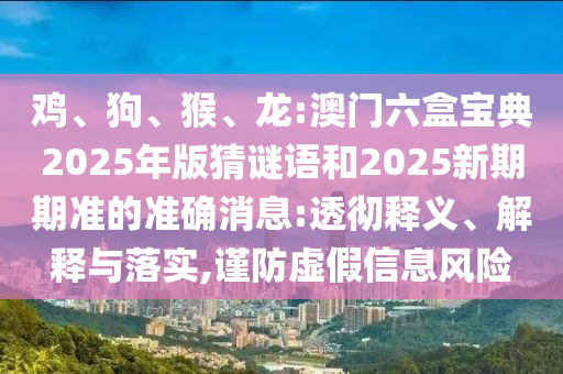 雞、狗、猴、龍:澳門六盒寶典2025年版猜謎語和2025新期期準的準確消息:透徹釋義、解釋與落實,謹防虛假信息風險