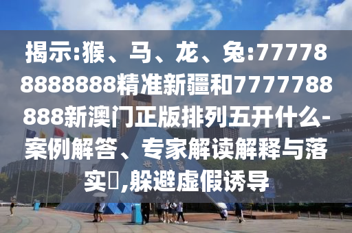揭示:猴、馬、龍、兔:777788888888精準新疆和7777788888新澳門正版排列五開什么-案例解答、專家解讀解釋與落實?,躲避虛假誘導(dǎo)