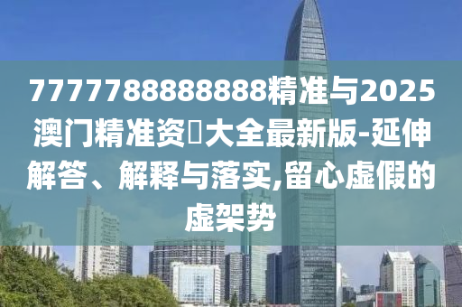 7777788888888精準(zhǔn)與2025澳門精準(zhǔn)資枓大全最新版-延伸解答、解釋與落實,留心虛假的虛架勢
