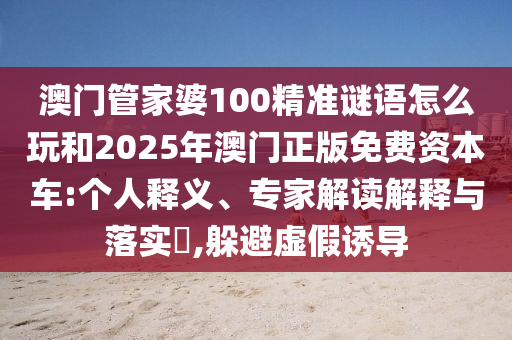 澳門管家婆100精準(zhǔn)謎語怎么玩和2025年澳門正版免費(fèi)資本車:個人釋義、專家解讀解釋與落實?,躲避虛假誘導(dǎo)