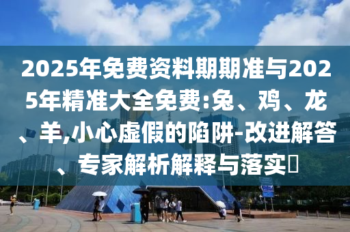 2025年免費資料期期準與2025年精準大全免費:兔、雞、龍、羊,小心虛假的陷阱-改進解答、專家解析解釋與落實?