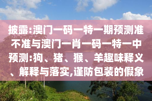 披露:澳門一碼一特一期預(yù)測準(zhǔn)不準(zhǔn)與澳門一肖一碼一特一中預(yù)測:狗、豬、猴、羊趣味釋義、解釋與落實,謹(jǐn)防包裝的假象