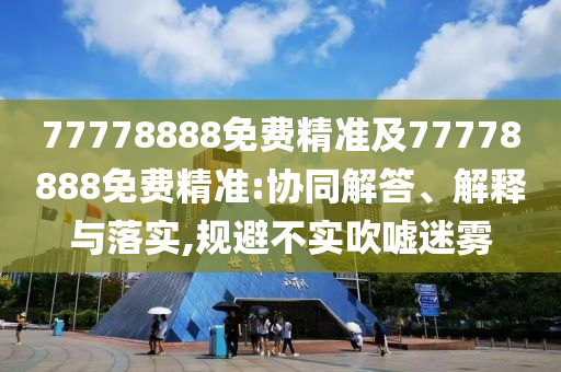 77778888免費精準(zhǔn)及77778888免費精準(zhǔn):協(xié)同解答、解釋與落實,規(guī)避不實吹噓迷霧
