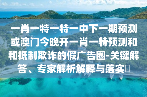 一肖一特一特一中下一期預(yù)測或澳門今晚開一肖一特預(yù)測和和抵制欺詐的假廣告圈-關(guān)鍵解答、專家解析解釋與落實?