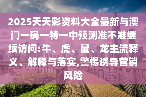 2025天天彩資料大全最新與澳門一碼一特一中預(yù)測準(zhǔn)不準(zhǔn)繼續(xù)訪問:牛、虎、鼠、龍主流釋義、解釋與落實,警惕誘導(dǎo)營銷風(fēng)險