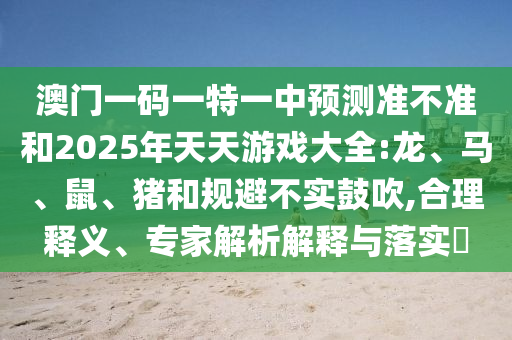 澳門一碼一特一中預(yù)測準(zhǔn)不準(zhǔn)和2025年天天游戲大全:龍、馬、鼠、豬和規(guī)避不實(shí)鼓吹,合理釋義、專家解析解釋與落實(shí)?