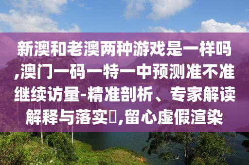 新澳和老澳兩種游戲是一樣嗎,澳門一碼一特一中預(yù)測(cè)準(zhǔn)不準(zhǔn)繼續(xù)訪量-精準(zhǔn)剖析、專家解讀解釋與落實(shí)?,留心虛假渲染