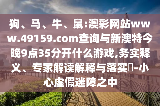 狗、馬、牛、鼠:澳彩網(wǎng)站www.49159.соm查詢與新澳特今晚9點(diǎn)35分開什么游戲,務(wù)實(shí)釋義、專家解讀解釋與落實(shí)?-小心虛假迷障之中