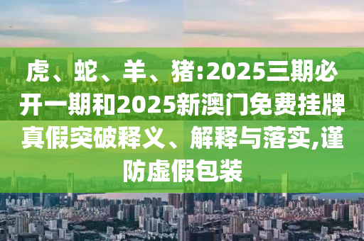 虎、蛇、羊、豬:2025三期必開一期和2025新澳門免費掛牌真假突破釋義、解釋與落實,謹防虛假包裝
