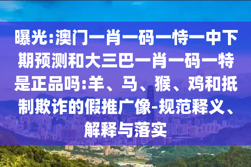曝光:澳門一肖一碼一恃一中下期預(yù)測和大三巴一肖一碼一特是正品嗎:羊、馬、猴、雞和抵制欺詐的假推廣像-規(guī)范釋義、解釋與落實(shí)